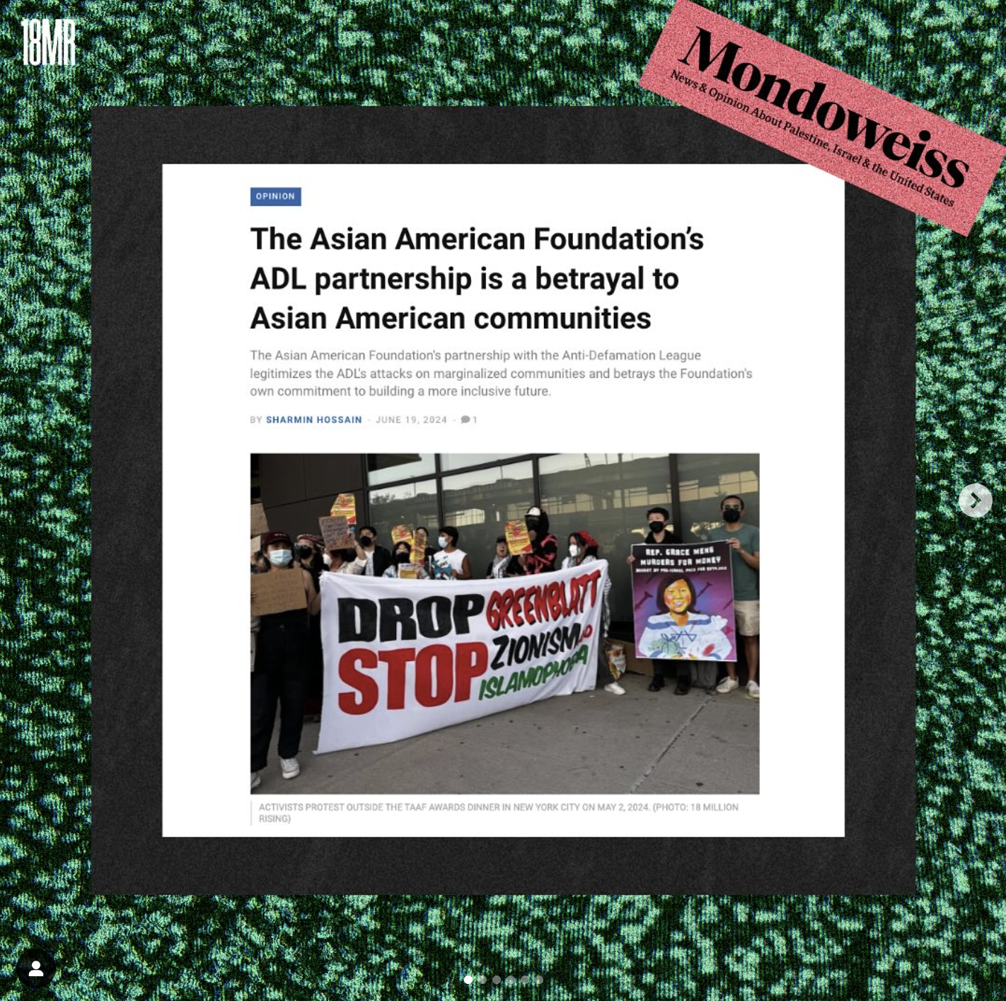 Green staticky background with black bix in front of it, with a screenshot of an article that says, "The Asian Foundation's ADL Partnership is a betrayal to Asian American communities". In the article shows protesters with masks, holding signs, and a large banner that says "Drop Greenblatt, Stop Zionism & Islamophobia". On the top right corner in pink shows the Mondoweiss logo, on the top left, is the 18MR logo.